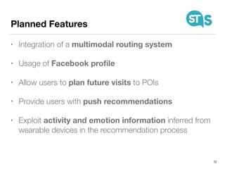 Planned Features
• Integration of a multimodal routing system
• Usage of Facebook proﬁle
• Allow users to plan future visits to POIs
• Provide users with push recommendations
• Exploit activity and emotion information inferred from
wearable devices in the recommendation process
12
 