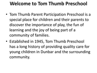 Welcome to Tom Thumb Preschool
• Tom Thumb Parent Participation Preschool is a
special place for children and their parents to
discover the importance of play, the fun of
learning and the joy of being part of a
community of families.
• Established in 1945, Tom Thumb Preschool
has a long history of providing quality care for
young children in Dunbar and the surrounding
community.
 