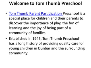 Welcome to Tom Thumb Preschool
• Tom Thumb Parent Participation Preschool is a
special place for children and their parents to
discover the importance of play, the fun of
learning and the joy of being part of a
community of families.
• Established in 1945, Tom Thumb Preschool
has a long history of providing quality care for
young children in Dunbar and the surrounding
community.
 