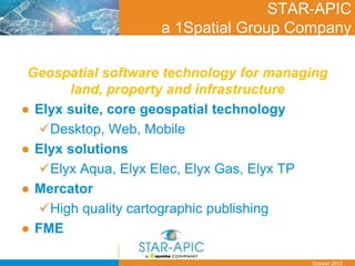Date
October 2013
STAR-APIC
a 1Spatial Group Company
Geospatial software technology for managing
land, property and infrastructure
● Elyx suite, core geospatial technology
Desktop, Web, Mobile
● Elyx solutions
Elyx Aqua, Elyx Elec, Elyx Gas, Elyx TP
● Mercator
High quality cartographic publishing
● FME
 