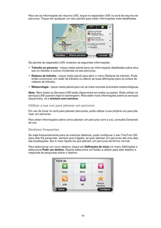 Para ver as informações do resumo LIVE, toque no separador LIVE no ecrã de resumo do
percurso. Toque em qualquer um dos painéis para obter informações mais detalhadas.




Os painéis do separador LIVE mostram as seguintes informações:
• Trânsito no percurso - toque neste painel para ver informações detalhadas sobre atra-
  sos no trânsito e outros incidentes no seu percurso.
• Radares de trânsito - toque neste painel para abrir o menu Radares de trânsito. Pode
  então comunicar um radar de trânsito ou alterar as suas definições para os avisos de
  radares de trânsito.
• Meteorologia - toque neste painel para ver as mais recentes previsões meteorológicas.

Nota: Nem todos os Serviços LIVE estão disponíveis em todos os países. Pode utilizar os
serviços LIVE quando viaja no estrangeiro. Para obter mais informações sobre os serviços
disponíveis, vá a tomtom.com/services.

Utilizar a sua voz para planear um percurso
Em vez de tocar no ecrã para planear percursos, pode utilizar a sua própria voz para pla-
near um percurso.

Para obter informações sobre como planear um percurso com a voz, consulte Comando
de voz.

Destinos frequentes
Se viaja frequentemente para os mesmos destinos, pode configurar o seu TomTom GO
para este lhe perguntar, sempre que é ligado, se quer planear um percurso até uma des-
sas localizações. Isto é mais rápido do que planear um percurso da forma normal.

Para seleccionar um novo destino, toque em Definições de início no menu Definições e
seleccione Pedir um destino. Depois seleccione um botão a utilizar para este destino e
responda às perguntas sobre o destino.




                                           10
 