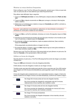 Mostrar os meus destinos frequentes
Pode configurar o seu TomTom GO para lhe perguntar, sempre que o inicia, se quer pla-
near um percurso até um dos destinos que visita frequentemente.

Para alterar esta definição, faça o seguinte:
1. Toque em Definições de início no menu Definições e depois seleccione Pedir um des-
   tino.
2. Toque em Sim e depois novamente em Sim para começar a introduzir informações
   sobre o destino.
3. Seleccione um símbolo para o destino e toque em Concluído para definir o símbolo e,
   de seguida, toque em Sim.

Sugestão: para adicionar novos destinos, seleccione um dos símbolos numerados e
introduza um nome para o botão do novo destino.

4. Toque em Sim e, se lhe for solicitado, introduza um nome. De seguida, toque em Con-
   cluído.
5. Introduza os pormenores da morada, tal como faz para introduzir uma morada ao pla-
   near um percurso, e depois toque em Concluído.
6. Se pretende configurar mais destinos, repita os passos anteriores. Caso contrário,
   toque em Concluído.

  É-lhe perguntado se pretende alterar a imagem de inicio.
7. Se pretende alterar a imagem, toque em Sime depois siga as instruções exibidas no
   ecrã. Caso contrário, toque em Não.

Sempre que o seu TomTom GO inicia, é-lhe perguntado se quer planear um percurso. Se
tocar em Cancelar, é-lhe apresentado o Menu principal.

Utilizar as horas de chegada
Quando planeia um percurso, o TomTom GO pergunta-lhe se tem de chegar a uma deter-
minada hora.

Toque em SIM para introduzir a hora de chegada pretendida.

O GO calcula a hora de chegada e mostra se vai chegar a horas.

Também pode usar esta informação para calcular a hora a que deve sair. Se o GO mostrar
que chegará com 30 minutos de antecedência, pode aguardar e partir 30 minutos mais
tarde.

A hora de chegada está constantemente a ser recalculada durante a viagem. A barra de
estado mostra se vai chegar a horas ou se está atrasado(a), conforme se mostra a seguir:

                   Vai chegar 55 minutos antes da hora de chegada inserida.

                   Se a hora prevista de chegada for antecipada mais de 5 minutos
                   relativamente à hora inserida, ela é exibida a verde.

                   Vai chegar 3 minutos antes da hora de chegada inserida.

                   Se a hora prevista de chegada for antecipada em menos de 5 minu-
                   tos à que foi inserida, ela é exibida a amarelo.

                   Vai chegar 19 minutos atrasado(a).

                   Se a hora prevista de chegada ultrapassar a hora inserida, ela será
                   exibida a vermelho.



                                            11
 
