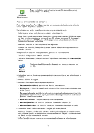 Toque neste botão para seleccionar a sua última posição gravada
                  como sendo o seu destino.

   Posição da
última paragem


Planear previamente um percurso
Pode utilizar o seu TomTom GO para planear um percurso antecipadamente, seleccio-
nando o ponto de partida e o destino.

Eis mais algumas razões para planear um percurso antecipadamente:
• Saber quanto tempo pode durar uma viagem antes de partir.

  Pode ainda comparar tempos de viagem para o mesmo percurso em diferentes horas
  do dia e em diferentes dias da semana. O seu GO utiliza a tecnologia IQ Routes para
  planear um percurso. O IQ Routes calcula os percursos utilizando as velocidades
  médias reais medidas em estrada.
• Estudar o percurso de uma viagem que está a planear.
• Verificar um percurso para alguém que vem visitá-lo e explicar-lhe pormenorizada-
  mente o caminho.

Para planear um percurso antecipadamente, proceda da seguinte forma:
1. Toque no ecrã para abrir o Menu principal.
2. Toque no botão da seta para passar ao ecrã seguinte do menu e depois em Planear per-
   curso.

                  Este botão é exibido quando não existe um percurso planeado no
                  seu GO.

   Preparar
   percurso

3. Seleccione o ponto de partida para a sua viagem da mesma forma que seleccionaria o
   destino.
4. Defina o destino da viagem.
5. Escolha o tipo de percurso que pretende planear.
  • Percurso mais rápido - o percurso que demora menos tempo.
  • Ecopercurso - o percurso mais eficiente em termos de consumo de combustível para
    a sua viagem.
  • Percurso mais curto - a distância mais curta entre as localizações que escolheu. Este
    pode não ser o percurso mais rápido, especialmente se o percurso mais curto passar
    por uma cidade ou localidade.
  • Evitar auto-estradas - um percurso que evita auto-estradas.
  • Percurso pedestre - um percurso concebido para fazer a viagem a pé.
  • Percurso de bicicleta - um percurso concebido para fazer a viagem de bicicleta.
6. Seleccione a data e a hora a que fará a viagem que está a planear.

  O seu GO utiliza o IQ Routes para calcular o melhor percurso possível nesse momento.
  Esta função é útil para se saber quanto tempo demora uma viagem a horas diferentes
  do dia ou em diferentes dias da semana.
7. O TomTom GO planeia o percurso entre duas localizações por si seleccionadas.



                                          13
 
