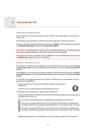 5. Comando de voz


Coman
do de
voz     Acerca do comando de voz
        Em vez de tocar no ecrã para controlar o seu TomTom GO, pode utilizar a voz para con-
        trolar o GO.

        Por exemplo, para aumentar o volume do seu GO, pode dizer "Aumentar volume".

        Para ver a lista dos comandos disponíveis, toque em Ajuda no Menu principal, de seguida
        em Manuais de produtos e depois em O que posso dizer?

        Importante: o Comando de voz requer uma voz artificial. Quando o seu TomTom GO não
        tem vozes artificiais instaladas, não poderá utilizar esta funcionalidade.

        Para seleccionar uma voz artificial, toque em Vozes no menu das Definições, depois toque
        em Alterar voz e seleccione uma voz artificial.


        Utilizar o comando de voz
        Para activar o comando de voz e apresentar o botão na Vista de condução, toque em Criar
        o meu próprio menu no menu das Definições e assinale a caixa de verificação Comando
        de voz.

        Para desligar o comando de voz e retirar o botão da Vista de condução, toque em Criar o
        meu próprio menu no menu das Definições e desmarque a caixa de verificação Comando
        de voz.

        O exemplo que se segue mostra como utilizar o comando de voz para planear uma via-
        gem até à sua Residência.
        1. Toque no botão do microfone na Vista de condução para activar o
           microfone.

          O monitor do microfone aparece do lado direito do ecrã.
        2. Quando ouvir o sinal sonoro, diga "Ir para a residência".

          Enquanto está a falar, o monitor do microfone mostra-lhe até que ponto o equipamento
          consegue ouvir a sua voz:

              Uma barra verde significa que o equipamento consegue ouvir a sua voz.

              Uma barra vermelha significa que a sua voz está muito alta para o equipamento
              conseguir reconhecer as palavras individualmente e compreender tudo o que diz.

              Uma barra cinzenta significa que a sua voz está muito baixa para o equipamento
              conseguir reconhecer as palavras individualmente e compreender tudo o que diz.



          Nalgumas expressões, o seu GO repete o que você disse e pede-lhe que confirme.




                                                    15
 