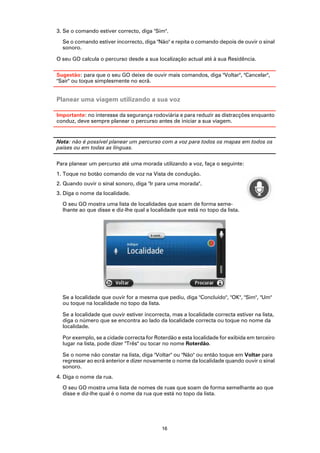 3. Se o comando estiver correcto, diga "Sim".

  Se o comando estiver incorrecto, diga "Não" e repita o comando depois de ouvir o sinal
  sonoro.

O seu GO calcula o percurso desde a sua localização actual até à sua Residência.

Sugestão: para que o seu GO deixe de ouvir mais comandos, diga ''Voltar'', ''Cancelar'',
''Sair'' ou toque simplesmente no ecrã.


Planear uma viagem utilizando a sua voz

Importante: no interesse da segurança rodoviária e para reduzir as distracções enquanto
conduz, deve sempre planear o percurso antes de iniciar a sua viagem.


Nota: não é possível planear um percurso com a voz para todos os mapas em todos os
países ou em todas as línguas.

Para planear um percurso até uma morada utilizando a voz, faça o seguinte:
1. Toque no botão comando de voz na Vista de condução.
2. Quando ouvir o sinal sonoro, diga "Ir para uma morada".
3. Diga o nome da localidade.

  O seu GO mostra uma lista de localidades que soam de forma seme-
  lhante ao que disse e diz-lhe qual a localidade que está no topo da lista.




  Se a localidade que ouvir for a mesma que pediu, diga "Concluído", "OK", "Sim", "Um"
  ou toque na localidade no topo da lista.

  Se a localidade que ouvir estiver incorrecta, mas a localidade correcta estiver na lista,
  diga o número que se encontra ao lado da localidade correcta ou toque no nome da
  localidade.

  Por exemplo, se a cidade correcta for Roterdão e esta localidade for exibida em terceiro
  lugar na lista, pode dizer ''Três'' ou tocar no nome Roterdão.

  Se o nome não constar na lista, diga "Voltar" ou "Não" ou então toque em Voltar para
  regressar ao ecrã anterior e dizer novamente o nome da localidade quando ouvir o sinal
  sonoro.
4. Diga o nome da rua.

  O seu GO mostra uma lista de nomes de ruas que soam de forma semelhante ao que
  disse e diz-lhe qual é o nome da rua que está no topo da lista.




                                           16
 