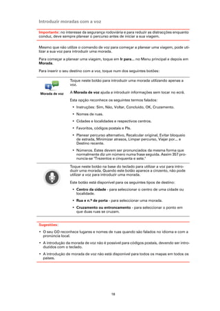 Introduzir moradas com a voz

Importante: no interesse da segurança rodoviária e para reduzir as distracções enquanto
conduz, deve sempre planear o percurso antes de iniciar a sua viagem.

Mesmo que não utilize o comando de voz para começar a planear uma viagem, pode uti-
lizar a sua voz para introduzir uma morada.

Para começar a planear uma viagem, toque em Ir para... no Menu principal e depois em
Morada.

Para inserir o seu destino com a voz, toque num dos seguintes botões:

                  Toque neste botão para introduzir uma morada utilizando apenas a
                  voz.

Morada de voz     A Morada de voz ajuda a introduzir informações sem tocar no ecrã.

                  Esta opção reconhece os seguintes termos falados:
                   • Instruções: Sim, Não, Voltar, Concluído, OK, Cruzamento.
                   • Nomes de ruas.
                   • Cidades e localidades e respectivos centros.
                   • Favoritos, códigos postais e PIs.
                   • Planear percurso alternativo, Recalcular original, Evitar bloqueio
                     de estrada, Minimizar atrasos, Limpar percurso, Viajar por... e
                     Destino recente.
                   • Números. Estes devem ser pronunciados da mesma forma que
                     normalmente diz um número numa frase seguida. Assim 357 pro-
                     nuncia-se "Trezentos e cinquenta e sete."

                  Toque neste botão na base do teclado para utilizar a voz para intro-
                  duzir uma morada. Quando este botão aparece a cinzento, não pode
                  utilizar a voz para introduzir uma morada.

                  Este botão está disponível para os seguintes tipos de destino:
                   • Centro da cidade - para seleccionar o centro de uma cidade ou
                     localidade.
                   • Rua e n.º de porta - para seleccionar uma morada.
                   • Cruzamento ou entroncamento - para seleccionar o ponto em
                     que duas ruas se cruzam.


Sugestões:
• O seu GO reconhece lugares e nomes de ruas quando são falados no idioma e com a
  pronúncia local.
• A introdução da morada de voz não é possível para códigos postais, devendo ser intro-
  duzidos com o teclado.
• A introdução de morada de voz não está disponível para todos os mapas em todos os
  países.




                                          18
 