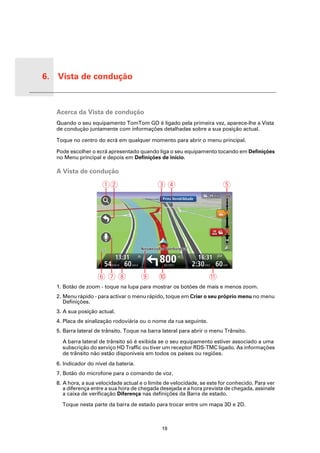6. Vista de condução


Vista
de con-
dução     Acerca da Vista de condução
          Quando o seu equipamento TomTom GO é ligado pela primeira vez, aparece-lhe a Vista
          de condução juntamente com informações detalhadas sobre a sua posição actual.

          Toque no centro do ecrã em qualquer momento para abrir o menu principal.

          Pode escolher o ecrã apresentado quando liga o seu equipamento tocando em Definições
          no Menu principal e depois em Definições de início.

          A Vista de condução

                             AB                     CD                              E
                                                      Prins Hendrikkade




                                                                              34
                                                                              min


                                                                                    km




                                     13:31
                              54 KM/H 60 MAX
                                                     800
                                                       METRES
                                                                          16:31
                                                                      2:30 HRS 60 KM
                           FGH                 I     J                       K
          1. Botão de zoom - toque na lupa para mostrar os botões de mais e menos zoom.
          2. Menu rápido - para activar o menu rápido, toque em Criar o seu próprio menu no menu
             Definições.
          3. A sua posição actual.
          4. Placa de sinalização rodoviária ou o nome da rua seguinte.
          5. Barra lateral de trânsito. Toque na barra lateral para abrir o menu Trânsito.

            A barra lateral de trânsito só é exibida se o seu equipamento estiver associado a uma
            subscrição do serviço HD Traffic ou tiver um receptor RDS-TMC ligado. As informações
            de trânsito não estão disponíveis em todos os países ou regiões.
          6. Indicador do nível da bateria.
          7. Botão do microfone para o comando de voz.
          8. A hora, a sua velocidade actual e o limite de velocidade, se este for conhecido. Para ver
             a diferença entre a sua hora de chegada desejada e a hora prevista de chegada, assinale
             a caixa de verificação Diferença nas definições da Barra de estado.

            Toque nesta parte da barra de estado para trocar entre um mapa 3D e 2D.



                                                      19
 