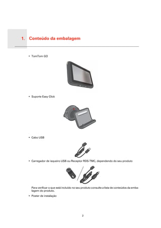 1. Conteúdo da embalagem


Conte-
údo da
emba-
lagem
         • TomTom GO




         • Suporte Easy Click




         • Cabo USB




         • Carregador de isqueiro USB ou Receptor RDS-TMC, dependendo do seu produto




           Para verificar o que está incluído no seu produto consulte a lista de conteúdos da emba-
           lagem do produto.
         • Poster de instalação




                                                    2
 