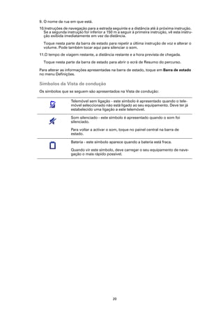 9. O nome da rua em que está.
10.Instruções de navegação para a estrada seguinte e a distância até à próxima instrução.
  Se a segunda instrução for inferior a 150 m a seguir à primeira instrução, vê esta instru-
  ção exibida imediatamente em vez da distância.

  Toque nesta parte da barra de estado para repetir a última instrução de voz e alterar o
  volume. Pode também tocar aqui para silenciar o som.
11.O tempo de viagem restante, a distância restante e a hora prevista de chegada.

  Toque nesta parte da barra de estado para abrir o ecrã de Resumo do percurso.

Para alterar as informações apresentadas na barra de estado, toque em Barra de estado
no menu Definições.

Símbolos da Vista de condução
Os símbolos que se seguem são apresentados na Vista de condução:

                   Telemóvel sem ligação - este símbolo é apresentado quando o tele-
                   móvel seleccionado não está ligado ao seu equipamento. Deve ter já
                   estabelecido uma ligação a este telemóvel.

                   Som silenciado - este símbolo é apresentado quando o som foi
                   silenciado.

                   Para voltar a activar o som, toque no painel central na barra de
                   estado.

                   Bateria - este símbolo aparece quando a bateria está fraca.

                   Quando vir este símbolo, deve carregar o seu equipamento de nave-
                   gação o mais rápido possível.




                                            20
 