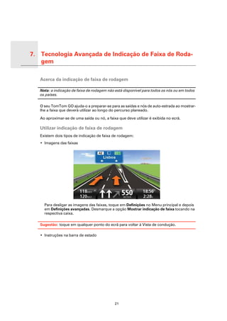 7. Tecnologia Avançada de Indicação de Faixa de Roda-
   gem

Tecno-
logia
Avan-
çada de
Indica-
ção de
          Acerca da indicação de faixa de rodagem
Faixa
de
Roda-
gem


          Nota: a indicação de faixa de rodagem não está disponível para todos os nós ou em todos
          os países.

          O seu TomTom GO ajuda-o a preparar-se para as saídas e nós de auto-estrada ao mostrar-
          lhe a faixa que deverá utilizar ao longo do percurso planeado.

          Ao aproximar-se de uma saída ou nó, a faixa que deve utilizar é exibida no ecrã.

          Utilizar indicação de faixa de rodagem
          Existem dois tipos de indicação de faixa de rodagem:
          • Imagens das faixas




            Para desligar as imagens das faixas, toque em Definições no Menu principal e depois
            em Definições avançadas. Desmarque a opção Mostrar indicação de faixa tocando na
            respectiva caixa.

          Sugestão: toque em qualquer ponto do ecrã para voltar à Vista de condução.

          • Instruções na barra de estado




                                                    21
 