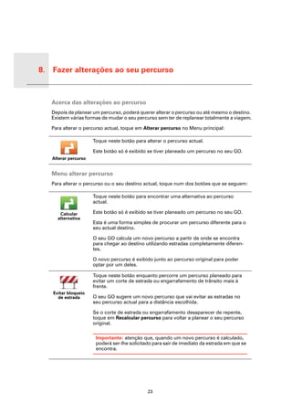 8. Fazer alterações ao seu percurso


Fazer
altera-
ções ao
seu
per-
curso
          Acerca das alterações ao percurso
          Depois de planear um percurso, poderá querer alterar o percurso ou até mesmo o destino.
          Existem várias formas de mudar o seu percurso sem ter de replanear totalmente a viagem.

          Para alterar o percurso actual, toque em Alterar percurso no Menu principal:

                             Toque neste botão para alterar o percurso actual.

                             Este botão só é exibido se tiver planeado um percurso no seu GO.
          Alterar percurso


          Menu alterar percurso
          Para alterar o percurso ou o seu destino actual, toque num dos botões que se seguem:

                             Toque neste botão para encontrar uma alternativa ao percurso
                             actual.

             Calcular        Este botão só é exibido se tiver planeado um percurso no seu GO.
            alternativa
                             Esta é uma forma simples de procurar um percurso diferente para o
                             seu actual destino.

                             O seu GO calcula um novo percurso a partir de onde se encontra
                             para chegar ao destino utilizando estradas completamente diferen-
                             tes.

                             O novo percurso é exibido junto ao percurso original para poder
                             optar por um deles.

                             Toque neste botão enquanto percorre um percurso planeado para
                             evitar um corte de estrada ou engarrafamento de trânsito mais à
                             frente.
          Evitar bloqueio
            de estrada       O seu GO sugere um novo percurso que vai evitar as estradas no
                             seu percurso actual para a distância escolhida.

                             Se o corte de estrada ou engarrafamento desaparecer de repente,
                             toque em Recalcular percurso para voltar a planear o seu percurso
                             original.

                              Importante: atenção que, quando um novo percurso é calculado,
                              poderá ser-lhe solicitado para sair de imediato da estrada em que se
                              encontra.




                                                     23
 