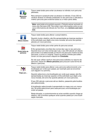 Toque neste botão para evitar os atrasos no trânsito num percurso
                  planeado.

  Minimizar       Nem sempre é possível evitar os atrasos no trânsito. O seu GO irá
   atrasos        verificar atrasos no trânsito existentes no seu percurso e calculará o
                  melhor percurso para evitá-los todos ou a maior parte deles.

                   Nota: este botão só é exibido quando o Trânsito estiver activado no
                   menu dos Serviços LIVE. Para obter mais informações sobre os ser-
                   viços informativos de trânsito da TomTom, vá a tomtom.com/serv-
                   ices.


                  Toque neste botão para alterar o actual destino.

                  Quando muda o destino, são-lhe apresentadas as mesmas opções e
Alterar destino   é-lhe solicitado que digite uma nova morada, tal como faz quando
                  planeia um novo percurso.

                  Toque neste botão para evitar parte do percurso actual.

                  É-lhe apresentada uma lista dos nomes das ruas no seu percurso.
Evitar parte do   Quando toca num dos nomes das ruas, o seu GO calcula um desvio
   percurso       para evitar a rua seleccionada. O resumo do percurso mostra os dois
                  percusos, o novo e o original. Toque no painel à direita para selec-
                  cionar um dos percursos e depois em Concluído.

                  Se não quer utilizar nenhum dos percursos exibidos no resumo do
                  percurso, toque em Alterar percurso para procurar outra forma de
                  alterar o percurso.

                  Toque neste botão para alterar o seu percurso seleccionando uma
                  localização por onde quer passar, por exemplo para se encontrar
                  com alguém no caminho.
 Viajar por...
                  Quando selecciona uma localização por onde quer passar, são-lhe
                  apresentadas as mesmas opções e é-lhe solicitado que digite uma
                  nova morada, tal como faz quando planeia um novo percurso.

                  O seu GO calcula o percurso até ao destino, passando pela localiza-
                  ção seleccionada.

                  A localização seleccionada é apresentada no mapa com um marca-
                  dor. Só pode seleccionar para cada percurso uma localização por
                  onde vai passar.

                  Nesta situação, e contrariamente ao aviso emitido quando chega ao
                  destino, não é emitido qualquer aviso quando passa por uma locali-
                  zação marcada.




                                           24
 