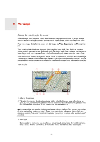 9. Ver mapa


Ver
mapa
       Acerca da visualização do mapa
       Pode navegar pelo mapa tal como faz num mapa de papel tradicional. O mapa mostra
       sempre a sua localização actual e muitas outras localizações, tais como Favoritos e PIs.

       Para ver o mapa desta forma, toque em Ver mapa ou Vista do percurso no Menu princi-
       pal.

       Verá localizações diferentes no mapa deslocando-o pelo ecrã. Para deslocar o mapa,
       toque no ecrã e arraste o seu dedo pelo ecrã. Também pode fazer mais ou menos zoom
       tocando no ecrã com o seu polegar e indicador, deslizando-os para dentro e para fora.

       Para seleccionar uma localização no mapa, toque na localização no mapa. O cursor realça
       a localização e exibe informações úteis sobre a localização num painel informativo. Toque
       no painel informativo para criar um Favorito ou planear um percurso até essa localização.

       Ver mapa




       1. A barra de escalas
       2. Trânsito - incidentes de trânsito actuais. Utilize o botão Opções para seleccionar se
          quer, ou não, ver as informações de trânsito no mapa. Quando as informações de trân-
          sito são exibidas no mapa, os PIs e Favoritos não são exibidos.

       Nota: para utilizar um serviço de informações de trânsito da TomTom, poderá necessitar
       de uma subscrição ou um receptor. Os serviços de trânsito não estão disponíveis em
       todos os países. Para obter mais informações e subscrever serviços, vá a tomtom.com/
       services.

       3. Marcador

         Os marcadores indicam a sua localização actual (azul), o seu local de residência (ama-
         relo) e o seu destino (vermelho). O marcador indica a distância até à localização.




                                                  25
 