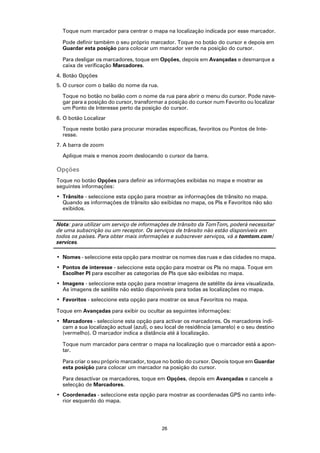Toque num marcador para centrar o mapa na localização indicada por esse marcador.

  Pode definir também o seu próprio marcador. Toque no botão do cursor e depois em
  Guardar esta posição para colocar um marcador verde na posição do cursor.

  Para desligar os marcadores, toque em Opções, depois em Avançadas e desmarque a
  caixa de verificação Marcadores.
4. Botão Opções
5. O cursor com o balão do nome da rua.

  Toque no botão no balão com o nome da rua para abrir o menu do cursor. Pode nave-
  gar para a posição do cursor, transformar a posição do cursor num Favorito ou localizar
  um Ponto de Interesse perto da posição do cursor.
6. O botão Localizar

  Toque neste botão para procurar moradas específicas, favoritos ou Pontos de Inte-
  resse.
7. A barra de zoom

  Aplique mais e menos zoom deslocando o cursor da barra.

Opções
Toque no botão Opções para definir as informações exibidas no mapa e mostrar as
seguintes informações:
• Trânsito - seleccione esta opção para mostrar as informações de trânsito no mapa.
  Quando as informações de trânsito são exibidas no mapa, os PIs e Favoritos não são
  exibidos.

Nota: para utilizar um serviço de informações de trânsito da TomTom, poderá necessitar
de uma subscrição ou um receptor. Os serviços de trânsito não estão disponíveis em
todos os países. Para obter mais informações e subscrever serviços, vá a tomtom.com/
services.

• Nomes - seleccione esta opção para mostrar os nomes das ruas e das cidades no mapa.
• Pontos de interesse - seleccione esta opção para mostrar os PIs no mapa. Toque em
  Escolher PI para escolher as categorias de PIs que são exibidas no mapa.
• Imagens - seleccione esta opção para mostrar imagens de satélite da área visualizada.
  As imagens de satélite não estão disponíveis para todas as localizações no mapa.
• Favoritos - seleccione esta opção para mostrar os seus Favoritos no mapa.

Toque em Avançadas para exibir ou ocultar as seguintes informações:
• Marcadores - seleccione esta opção para activar os marcadores. Os marcadores indi-
  cam a sua localização actual (azul), o seu local de residência (amarelo) e o seu destino
  (vermelho). O marcador indica a distância até à localização.

  Toque num marcador para centrar o mapa na localização que o marcador está a apon-
  tar.

  Para criar o seu próprio marcador, toque no botão do cursor. Depois toque em Guardar
  esta posição para colocar um marcador na posição do cursor.

  Para desactivar os marcadores, toque em Opções, depois em Avançadas e cancele a
  selecção de Marcadores.
• Coordenadas - seleccione esta opção para mostrar as coordenadas GPS no canto infe-
  rior esquerdo do mapa.




                                           26
 