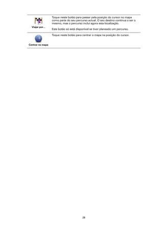 Toque neste botão para passar pela posição do cursor no mapa
                  como parte do seu percurso actual. O seu destino continua a ser o
                  mesmo, mas o percurso inclui agora esta localização.
  Viajar por...
                  Este botão só está disponível se tiver planeado um percurso.

                  Toque neste botão para centrar o mapa na posição do cursor.


Centrar no mapa




                                         28
 
