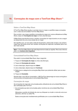 10. Correcções do mapa com o TomTom Map Share™


 Correc-
 ções
 do
 mapa
 com o
 TomTo
           Sobre o TomTom Map Share
 m Map
 Share™

           O TomTom Map Share ajuda-o a corrigir erros no mapa e a partilhar essas correcções
           com o resto da comunidade TomTom Map Share.

           Para corrigir o seu mapa e partilhar correcções do mapa com outros utilizadores do Map
           Share, toque em Correcções do mapa no menu dos Serviços.

           O Map Share permite-lhe enviar e receber correcções do mapa durante um ano a seguir
           ao lançamento de uma nova versão de um mapa.

           Isto significa que, um ano após a data de lançamento, ainda pode corrigir o seu próprio
           mapa mas não pode enviar nem receber correcções do mapa até o actualizar para a ver-
           são mais recente.

           Nota: o TomTom Map Share não está disponível em todas as regiões. Para mais informa-
           ções, vá a tomtom.com/mapshare.


           ComunidadeTomTom Map Share
           Para aderir à comunidade Map Share, faça o seguinte:
           1. Toque em Correcções do mapa no menu dos Serviços.
           2. Toque em Correcções de outros.
           3. Leia a descrição, depois toque em Aderir.
           4. Leia a descrição, depois toque em Continuar.
           5. Seleccione a categoria de correcções Map Share que pretende utilizar para os seus
              mapas.
           6. Toque em Concluído.

           Quando ligar o seu GO ao computador, o MyTomTom descarrega as novas correcções e
           envia as suas correcções para a comunidade Map Share.

           Correcções do mapa
           As correcções do mapa são comunicadas pelos utilizadores da comunidade Map Share e
           são verificadas pela TomTom.
           • As correcções que são comunicadas pelos membros da comunidade Map Share
             incluem:

             Alterações o sentido de trânsito de uma rua, bloquear ou mudar o nome de uma rua e
             adicionar, eliminar ou editar PIs.

             Essas correcções são imediatamente partilhadas com a comunidade Map Share.




                                                     29
 