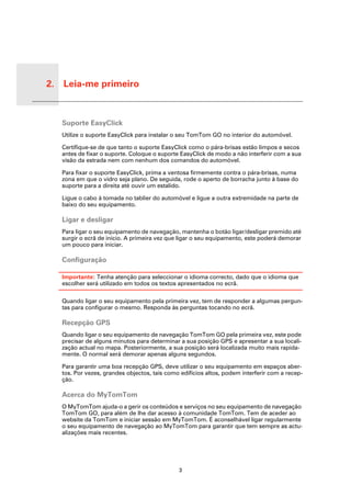 2. Leia-me primeiro


Leia-
me pri-
meiro     Suporte EasyClick
          Utilize o suporte EasyClick para instalar o seu TomTom GO no interior do automóvel.

          Certifique-se de que tanto o suporte EasyClick como o pára-brisas estão limpos e secos
          antes de fixar o suporte. Coloque o suporte EasyClick de modo a não interferir com a sua
          visão da estrada nem com nenhum dos comandos do automóvel.

          Para fixar o suporte EasyClick, prima a ventosa firmemente contra o pára-brisas, numa
          zona em que o vidro seja plano. De seguida, rode o aperto de borracha junto à base do
          suporte para a direita até ouvir um estalido.

          Ligue o cabo à tomada no tablier do automóvel e ligue a outra extremidade na parte de
          baixo do seu equipamento.

          Ligar e desligar
          Para ligar o seu equipamento de navegação, mantenha o botão ligar/desligar premido até
          surgir o ecrã de início. A primeira vez que ligar o seu equipamento, este poderá demorar
          um pouco para iniciar.

          Configuração

          Importante: Tenha atenção para seleccionar o idioma correcto, dado que o idioma que
          escolher será utilizado em todos os textos apresentados no ecrã.

          Quando ligar o seu equipamento pela primeira vez, tem de responder a algumas pergun-
          tas para configurar o mesmo. Responda às perguntas tocando no ecrã.

          Recepção GPS
          Quando ligar o seu equipamento de navegação TomTom GO pela primeira vez, este pode
          precisar de alguns minutos para determinar a sua posição GPS e apresentar a sua locali-
          zação actual no mapa. Posteriormente, a sua posição será localizada muito mais rapida-
          mente. O normal será demorar apenas alguns segundos.

          Para garantir uma boa recepção GPS, deve utilizar o seu equipamento em espaços aber-
          tos. Por vezes, grandes objectos, tais como edifícios altos, podem interferir com a recep-
          ção.

          Acerca do MyTomTom
          O MyTomTom ajuda-o a gerir os conteúdos e serviços no seu equipamento de navegação
          TomTom GO, para além de lhe dar acesso à comunidade TomTom. Tem de aceder ao
          website da TomTom e iniciar sessão em MyTomTom. É aconselhável ligar regularmente
          o seu equipamento de navegação ao MyTomTom para garantir que tem sempre as actu-
          alizações mais recentes.




                                                     3
 