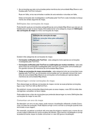 • As correcções que são comunicadas pelos membros da comunidade Map Share e veri-
  ficadas pela TomTom incluem:

  Ruas em falta, erros nas entradas e saídas de auto-estrada e rotundas em falta.

  Estas correcções são investigadas e verificadas pela TomTom e são incluídas no lança-
  mento da versão seguinte do mapa.

Definições das correcções do mapa
Pode decidir quais as correcções cartográficas da comunidade Map Share que vão ser uti-
lizadas para corrigir os seus mapas. Para seleccionar uma categoria, toque em Definições
das correcções do mapa no menu Correcções do mapa.




Existem três categorias de correcções do mapa:
• Correcções verificadas pela TomTom - esta categoria inclui apenas as correcções
  investigadas pela TomTom.
• Correcções verificadas pela TomTom ou confirmadas por muitos membros - esta cate-
  goria inclui as correcções investigadas pela TomTom e correcções comunicadas por
  um grande número de membros da comunidade Map Share.
• Todas as correcções do mapa comunicadas - esta categoria inclui as correcções inves-
  tigadas pela TomTom, as correcções comunicadas por um elevado número de mem-
  bros da comunidade Map Share e as correcções comunicadas por apenas alguns
  membros da comunidade Map Share.

Descarregar e enviar correcções do mapa
Para descarregar as últimas correcções do mapa e enviar as suas próprias correcções,
ligue o seu TomTom GO ao MyTomTom.

Se existirem novas correcções disponíveis para os seus mapas, o seu GO irá então des-
carregá-las e actualizar os seus mapas.

Pode seleccionar o tipo de correcções que pretende descarregar no menu Definições das
correcções do mapa no seu GO.

Comunicar um erro do mapa
Se descobrir um erro no seu mapa, pode marcar a localização utilizando o botão Comu-
nicar na Vista de condução. Pode depois corrigir o erro e enviar a correcção quando tiver
terminado a sua viagem.

Por exemplo, se estiver a conduzir até uma casa de amigos e reparar que o nome da rua
no seu mapa é diferente do nome na placa de trânsito. Para marcar a localização e corrigi-
la posteriormente, toque no botão comunicar e o seu GO grava a localização.




                                           30
 