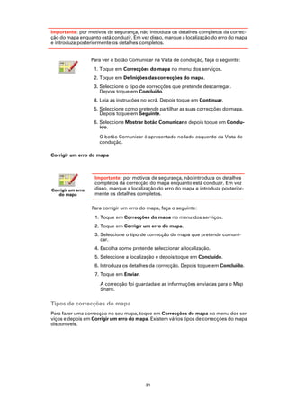 Importante: por motivos de segurança, não introduza os detalhes completos da correc-
ção do mapa enquanto está conduzir. Em vez disso, marque a localização do erro do mapa
e introduza posteriormente os detalhes completos.


                   Para ver o botão Comunicar na Vista de condução, faça o seguinte:
                    1. Toque em Correcções do mapa no menu dos serviços.
                    2. Toque em Definições das correcções do mapa.
                    3. Seleccione o tipo de correcções que pretende descarregar.
                       Depois toque em Concluído.
                    4. Leia as instruções no ecrã. Depois toque em Continuar.
                    5. Seleccione como pretende partilhar as suas correcções do mapa.
                       Depois toque em Seguinte.
                    6. Seleccione Mostrar botão Comunicar e depois toque em Conclu-
                       ído.

                      O botão Comunicar é apresentado no lado esquerdo da Vista de
                      condução.

Corrigir um erro do mapa



                    Importante: por motivos de segurança, não introduza os detalhes
                    completos da correcção do mapa enquanto está conduzir. Em vez
Corrigir um erro    disso, marque a localização do erro do mapa e introduza posterior-
   do mapa          mente os detalhes completos.

                   Para corrigir um erro do mapa, faça o seguinte:
                    1. Toque em Correcções do mapa no menu dos serviços.
                    2. Toque em Corrigir um erro do mapa.
                    3. Seleccione o tipo de correcção do mapa que pretende comuni-
                       car.
                    4. Escolha como pretende seleccionar a localização.
                    5. Seleccione a localização e depois toque em Concluído.
                    6. Introduza os detalhes da correcção. Depois toque em Concluído.
                    7. Toque em Enviar.

                      A correcção foi guardada e as informações enviadas para o Map
                      Share.


Tipos de correcções do mapa
Para fazer uma correcção no seu mapa, toque em Correcções do mapa no menu dos ser-
viços e depois em Corrigir um erro do mapa. Existem vários tipos de correcções do mapa
disponíveis.




                                           31
 