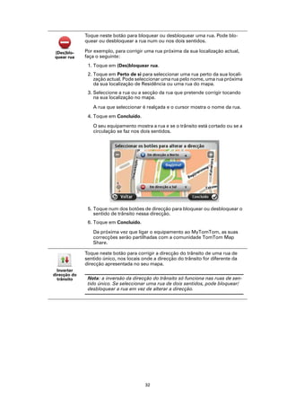 Toque neste botão para bloquear ou desbloquear uma rua. Pode blo-
              quear ou desbloquear a rua num ou nos dois sentidos.

(Des)blo-     Por exemplo, para corrigir uma rua próxima da sua localização actual,
quear rua     faça o seguinte:
               1. Toque em (Des)bloquear rua.
               2. Toque em Perto de si para seleccionar uma rua perto da sua locali-
                  zação actual. Pode seleccionar uma rua pelo nome, uma rua próxima
                  da sua localização de Residência ou uma rua do mapa.
               3. Seleccione a rua ou a secção da rua que pretende corrigir tocando
                  na sua localização no mapa.

                 A rua que seleccionar é realçada e o cursor mostra o nome da rua.
               4. Toque em Concluído.

                 O seu equipamento mostra a rua e se o trânsito está cortado ou se a
                 circulação se faz nos dois sentidos.




               5. Toque num dos botões de direcção para bloquear ou desbloquear o
                  sentido de trânsito nessa direcção.
               6. Toque em Concluído.

                 Da próxima vez que ligar o equipamento ao MyTomTom, as suas
                 correcções serão partilhadas com a comunidade TomTom Map
                 Share.

              Toque neste botão para corrigir a direcção do trânsito de uma rua de
              sentido único, nos locais onde a direcção do trânsito for diferente da
              direcção apresentada no seu mapa.
  Inverter
direcção do
  trânsito     Nota: a inversão da direcção do trânsito só funciona nas ruas de sen-
               tido único. Se seleccionar uma rua de dois sentidos, pode bloquear/
               desbloquear a rua em vez de alterar a direcção.




                                         32
 
