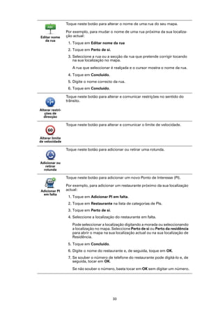 Toque neste botão para alterar o nome de uma rua do seu mapa.

                  Por exemplo, para mudar o nome de uma rua próxima da sua localiza-
Editar nome       ção actual:
   da rua
                   1. Toque em Editar nome da rua
                   2. Toque em Perto de si.
                   3. Seleccione a rua ou a secção da rua que pretende corrigir tocando
                      na sua localização no mapa.

                     A rua que seleccionar é realçada e o cursor mostra o nome da rua.
                   4. Toque em Concluído.
                   5. Digite o nome correcto da rua.
                   6. Toque em Concluído.

                  Toque neste botão para alterar e comunicar restrições no sentido do
                  trânsito.

Alterar restri-
   ções de
   direcção

                  Toque neste botão para alterar e comunicar o limite de velocidade.


Alterar limite
de velocidade

                  Toque neste botão para adicionar ou retirar uma rotunda.


Adicionar ou
   retirar
  rotunda

                  Toque neste botão para adicionar um novo Ponto de Interesse (PI).

                  Por exemplo, para adicionar um restaurante próximo da sua localização
Adicionar PI      actual:
 em falta
                   1. Toque em Adicionar PI em falta.
                   2. Toque em Restaurante na lista de categorias de PIs.
                   3. Toque em Perto de si.
                   4. Seleccione a localização do restaurante em falta.

                     Pode seleccionar a localização digitando a morada ou seleccionando
                     a localização no mapa. Seleccione Perto de si ou Perto da residência
                     para abrir o mapa na sua localização actual ou na sua localização de
                     Residência.
                   5. Toque em Concluído.
                   6. Digite o nome do restaurante e, de seguida, toque em OK.
                   7. Se souber o número de telefone do restaurante pode digitá-lo e, de
                      seguida, tocar em OK.

                     Se não souber o número, basta tocar em OK sem digitar um número.




                                              33
 