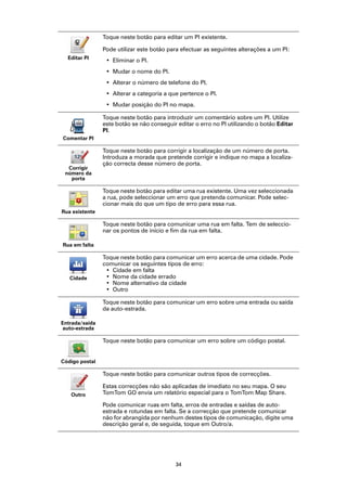 Toque neste botão para editar um PI existente.

                Pode utilizar este botão para efectuar as seguintes alterações a um PI:
  Editar PI
                 • Eliminar o PI.
                 • Mudar o nome do PI.
                 • Alterar o número de telefone do PI.
                 • Alterar a categoria a que pertence o PI.
                 • Mudar posição do PI no mapa.

                Toque neste botão para introduzir um comentário sobre um PI. Utilize
                este botão se não conseguir editar o erro no PI utilizando o botão Editar
                PI.
Comentar PI

                Toque neste botão para corrigir a localização de um número de porta.
                Introduza a morada que pretende corrigir e indique no mapa a localiza-
                ção correcta desse número de porta.
  Corrigir
 número da
   porta

                Toque neste botão para editar uma rua existente. Uma vez seleccionada
                a rua, pode seleccionar um erro que pretenda comunicar. Pode selec-
                cionar mais do que um tipo de erro para essa rua.
Rua existente

                Toque neste botão para comunicar uma rua em falta. Tem de seleccio-
                nar os pontos de início e fim da rua em falta.

Rua em falta

                Toque neste botão para comunicar um erro acerca de uma cidade. Pode
                comunicar os seguintes tipos de erro:
                 • Cidade em falta
   Cidade        • Nome da cidade errado
                 • Nome alternativo da cidade
                 • Outro

                Toque neste botão para comunicar um erro sobre uma entrada ou saída
                da auto-estrada.

Entrada/saída
auto-estrada

                Toque neste botão para comunicar um erro sobre um código postal.


Código postal

                Toque neste botão para comunicar outros tipos de correcções.

                Estas correcções não são aplicadas de imediato no seu mapa. O seu
   Outro        TomTom GO envia um relatório especial para o TomTom Map Share.

                Pode comunicar ruas em falta, erros de entradas e saídas de auto-
                estrada e rotundas em falta. Se a correcção que pretende comunicar
                não for abrangida por nenhum destes tipos de comunicação, digite uma
                descrição geral e, de seguida, toque em Outro/a.




                                           34
 