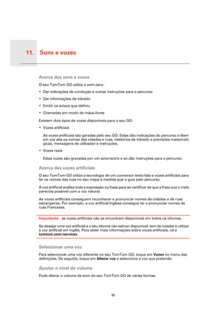 11. Sons e vozes


 Sons e
 vozes
          Acerca dos sons e vozes
          O seu TomTom GO utiliza o som para:
          • Dar indicações de condução e outras instruções para o percurso
          • Dar informações de trânsito
          • Emitir os avisos que definiu
          • Chamadas em modo de mãos-livres

          Existem dois tipos de vozes disponíveis para o seu GO:
          • Vozes artificiais

            As vozes artificiais são geradas pelo seu GO. Estas dão indicações do percurso e lêem
            em voz alta os nomes das cidades e ruas, relatórios de trânsito e previsões meteoroló-
            gicas, mensagens do utilizador e instruções.
          • Vozes reais

            Estas vozes são gravadas por um actor/actriz e só dão instruções para o percurso.

          Acerca das vozes artificiais
          O seu TomTom GO utiliza a tecnologia de um conversor texto-fala e vozes artificiais para
          ler os nomes das ruas no seu mapa à medida que o guia pelo percurso.

          A voz artificial analisa toda a expressão ou frase para se certificar de que a frase soa o mais
          parecida possível com a voz natural.

          As vozes artificiais conseguem reconhecer e pronunciar nomes de cidades e de ruas
          estrangeiras. Por exemplo, a voz artificial Inglesa consegue ler e pronunciar nomes de
          ruas Francesas.

          Importante: as vozes artificiais não se encontram disponíveis em todos os idiomas.

          Se desejar uma voz artificial e o seu idioma não estiver disponível, tem de instalar e utilizar
          a voz artificial em inglês. Para obter mais informações sobre vozes artificiais, vá a
          tomtom.com/services.


          Seleccionar uma voz
          Para seleccionar uma voz diferente no seu TomTom GO, toque em Vozes no menu das
          definições. De seguida, toque em Alterar voz e seleccione a voz que pretende.

          Ajustar o nível do volume
          Pode alterar o volume de som do seu TomTom GO de várias formas.




                                                       35
 