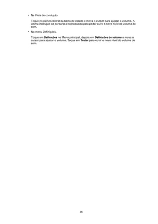 • Na Vista de condução.

  Toque no painel central da barra de estado e mova o cursor para ajustar o volume. A
  última instrução do percurso é reproduzida para poder ouvir o novo nível do volume de
  som.
• No menu Definições.

  Toque em Definições no Menu principal, depois em Definições de volume e mova o
  cursor para ajustar o volume. Toque em Testar para ouvir o novo nível do volume de
  som.




                                         36
 