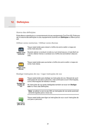 12. Definições


 Defini-
 ções
           Acerca das definições
           Pode alterar a aparência e o comportamento do seu equipamento TomTom GO. Pode ace-
           der à maioria das definições no seu equipamento tocando em Definições no Menu princi-
           pal.

           Utilizar cores nocturnas / Utilizar cores diurnas

                            Toque neste botão para reduzir o brilho do ecrã e exibir o mapa em
                            cores mais escuras.

           Utilizar cores   Quando estiver a conduzir à noite ou num túnel escuro, é mais fácil ver
            nocturnas       o ecrã e distrai menos o condutor se o brilho do ecrã estiver obscure-
                            cido.



                            Toque neste botão para aumentar o brilho do ecrã e exibir o mapa em
                            cores mais claras.

           Utilizar cores
              diurnas


           Desligar instruções de voz / Ligar instruções de voz

                            Toque neste botão para desligar as instruções de voz. Deixará de ouvir
                            instruções de voz para o percurso, mas continuará a ouvir informações,
                            como informações de trânsito e avisos.
           Desligar Ins-
            truções de      As instruções de voz serão desligadas também se tocar em Desligar
                voz         som no menu das Definições.

                             Nota: se alterar a voz no seu GO, as instruções de voz serão automati-
                             camente ligadas para a nova voz.


                            Toque neste botão para ligar as instruções de voz e ouvir instruções de
                            voz para o percurso.

           Ligar Instru-
           ções de voz




                                                       37
 
