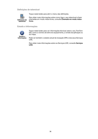 Definições de telemóvel

                Toque neste botão para abrir o menu das definições.

                Para obter mais informações sobre como ligar o seu telemóvel e fazer
Definições de   chamadas em modo mãos-livres, consulte Chamada em modo mãos-
 telemóvel      livres.


Estado e Informações

                Toque neste botão para ver informações técnicas sobre o seu TomTom
                GO, como o número de série do equipamento, a versão da aplicação ou
                do mapa.
  Estado e
Informações     Pode ver também o estado actual da recepção GPS e dos seus Serviços
                LIVE.

                Para obter mais informações sobre os Serviços LIVE, consulte Serviços
                LIVE.




                                          38
 