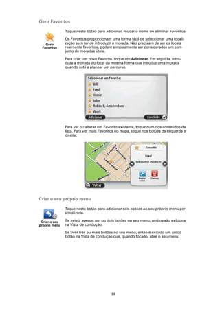 Gerir Favoritos

               Toque neste botão para adicionar, mudar o nome ou eliminar Favoritos.

               Os Favoritos proporcionam uma forma fácil de seleccionar uma locali-
   Gerir       zação sem ter de introduzir a morada. Não precisam de ser os locais
 Favoritos     realmente favoritos, podem simplesmente ser considerados um con-
               junto de moradas úteis.

               Para criar um novo Favorito, toque em Adicionar. Em seguida, intro-
               duza a morada do local da mesma forma que introduz uma morada
               quando está a planear um percurso.




               Para ver ou alterar um Favorito existente, toque num dos conteúdos da
               lista. Para ver mais Favoritos no mapa, toque nos botões da esquerda e
               direita.




Criar o seu próprio menu

               Toque neste botão para adicionar seis botões ao seu próprio menu per-
               sonalizado.

 Criar o seu   Se existir apenas um ou dois botões no seu menu, ambos são exibidos
próprio menu   na Vista de condução.

               Se tiver três ou mais botões no seu menu, então é exibido um único
               botão na Vista de condução que, quando tocado, abre o seu menu.




                                         39
 