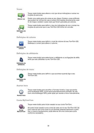 Vozes

                Toque neste botão para alterar a voz que dá as indicações e outras ins-
                truções do percurso.

 Alterar voz    Existe uma vasta gama de vozes ao seu dispor. Existem vozes artificiais
                que podem ler nomes de ruas e outras informações directamente a par-
                tir do mapa e existem vozes reais que foram gravadas por actores.

                Toque neste botão para definir o tipo de indicações de voz e outras ins-
                truções do percurso que o seu TomTom GO irá ler em voz alta.

Definições de
     voz


Definições de volume

                Toque neste botão para definir o nível de volume do seu TomTom GO.
                Desloque o cursor para alterar o volume.

Definições de
  volume


Definições de altifalante

                Toque neste botão para seleccionar o altifalante ou as ligações de altifa-
                lante que são utilizadas no seu TomTom GO.

Definições de
 altifalante


Definições de início

                Toque neste botão para definir o que acontece quando liga o seu
                TomTom GO.

Definições de
    início


Acertar hora

                Toque neste botão para escolher o formato horário. Logo que tenha
                uma localização GPS, a hora será automaticamente acertada. Se não
                tiver uma localização GPS, pode optar por acertar a hora manualmente.
Acertar hora


Conta MyTomTom

                Toque neste botão para iniciar sessão na sua conta TomTom.

                Só pode iniciar sessão numa conta de cada vez no seu TomTom GO. Se
  Conta         tiver mais do que uma conta ou se diversas pessoas estiverem a parti-
MyTomTom        lhar o mesmo equipamento, pode alternar de uma conta para outra
                conforme necessário.




                                            40
 