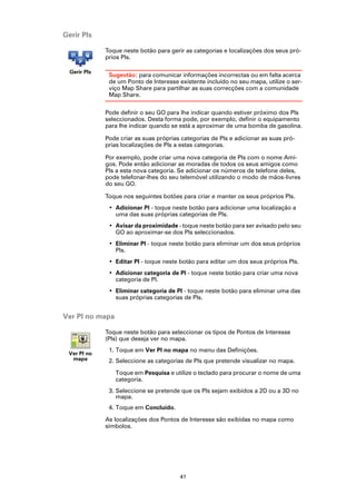 Gerir PIs

              Toque neste botão para gerir as categorias e localizações dos seus pró-
              prios PIs.

  Gerir PIs
               Sugestão: para comunicar informações incorrectas ou em falta acerca
               de um Ponto de Interesse existente incluído no seu mapa, utilize o ser-
               viço Map Share para partilhar as suas correcções com a comunidade
               Map Share.

              Pode definir o seu GO para lhe indicar quando estiver próximo dos PIs
              seleccionados. Desta forma pode, por exemplo, definir o equipamento
              para lhe indicar quando se está a aproximar de uma bomba de gasolina.

              Pode criar as suas próprias categorias de PIs e adicionar as suas pró-
              prias localizações de PIs a estas categorias.

              Por exemplo, pode criar uma nova categoria de PIs com o nome Ami-
              gos. Pode então adicionar as moradas de todos os seus amigos como
              PIs a esta nova categoria. Se adicionar os números de telefone deles,
              pode telefonar-lhes do seu telemóvel utilizando o modo de mãos-livres
              do seu GO.

              Toque nos seguintes botões para criar e manter os seus próprios PIs.
               • Adicionar PI - toque neste botão para adicionar uma localização a
                 uma das suas próprias categorias de PIs.
               • Avisar da proximidade - toque neste botão para ser avisado pelo seu
                 GO ao aproximar-se dos PIs seleccionados.
               • Eliminar PI - toque neste botão para eliminar um dos seus próprios
                 PIs.
               • Editar PI - toque neste botão para editar um dos seus próprios PIs.
               • Adicionar categoria de PI - toque neste botão para criar uma nova
                 categoria de PI.
               • Eliminar categoria de PI - toque neste botão para eliminar uma das
                 suas próprias categorias de PIs.


Ver PI no mapa

              Toque neste botão para seleccionar os tipos de Pontos de Interesse
              (PIs) que deseja ver no mapa.
               1. Toque em Ver PI no mapa no menu das Definições.
 Ver PI no
  mapa         2. Seleccione as categorias de PIs que pretende visualizar no mapa.

                 Toque em Pesquisa e utilize o teclado para procurar o nome de uma
                 categoria.
               3. Seleccione se pretende que os PIs sejam exibidos a 2D ou a 3D no
                  mapa.
               4. Toque em Concluído.

              As localizações dos Pontos de Interesse são exibidas no mapa como
              símbolos.




                                         41
 