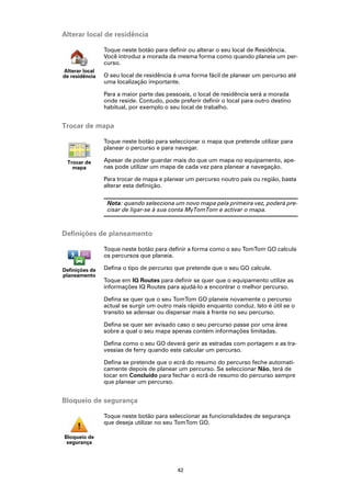 Alterar local de residência

                Toque neste botão para definir ou alterar o seu local de Residência.
                Você introduz a morada da mesma forma como quando planeia um per-
                curso.
Alterar local
de residência   O seu local de residência é uma forma fácil de planear um percurso até
                uma localização importante.

                Para a maior parte das pessoais, o local de residência será a morada
                onde reside. Contudo, pode preferir definir o local para outro destino
                habitual, por exemplo o seu local de trabalho.


Trocar de mapa

                Toque neste botão para seleccionar o mapa que pretende utilizar para
                planear o percurso e para navegar.

 Trocar de      Apesar de poder guardar mais do que um mapa no equipamento, ape-
   mapa         nas pode utilizar um mapa de cada vez para planear a navegação.

                Para trocar de mapa e planear um percurso noutro país ou região, basta
                alterar esta definição.

                 Nota: quando selecciona um novo mapa pela primeira vez, poderá pre-
                 cisar de ligar-se à sua conta MyTomTom e activar o mapa.



Definições de planeamento

                Toque neste botão para definir a forma como o seu TomTom GO calcula
                os percursos que planeia.

Definições de   Defina o tipo de percurso que pretende que o seu GO calcule.
planeamento
                Toque em IQ Routes para definir se quer que o equipamento utilize as
                informações IQ Routes para ajudá-lo a encontrar o melhor percurso.

                Defina se quer que o seu TomTom GO planeie novamente o percurso
                actual se surgir um outro mais rápido enquanto conduz. Isto é útil se o
                transito se adensar ou dispersar mais à frente no seu percurso.

                Defina se quer ser avisado caso o seu percurso passe por uma área
                sobre a qual o seu mapa apenas contém informações limitadas.

                Defina como o seu GO deverá gerir as estradas com portagem e as tra-
                vessias de ferry quando este calcular um percurso.

                Defina se pretende que o ecrã do resumo do percurso feche automati-
                camente depois de planear um percurso. Se seleccionar Não, terá de
                tocar em Concluído para fechar o ecrã de resumo do percurso sempre
                que planear um percurso.


Bloqueio de segurança

                Toque neste botão para seleccionar as funcionalidades de segurança
                que deseja utilizar no seu TomTom GO.

Bloqueio de
 segurança




                                           42
 