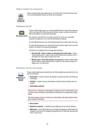 Alterar símbolo do automóvel

                Toque neste botão para seleccionar o símbolo do automóvel que mos-
                tra a sua localização actual na Vista de condução.

   Alterar
 símbolo do
 automóvel


Definições 2D/3D

                    Toque neste botão para ver a vista predefinida do mapa. Para alternar
                    entre as vistas 2D e 3D enquanto conduz, toque na parte central da
                    barra de estado na Vista de condução.
Definições 2D/3D
                    Por vezes é mais fácil ver o mapa a partir de cima, por exemplo
                    quando navega por uma rede de estradas complexa.

                    A vista 2D apresenta uma vista bidimensional do mapa visto de cima.

                    A vista 3D apresenta uma vista tridimensional do mapa como se esti-
                    vesse a conduzir ao longo da paisagem.

                    Encontram-se disponíveis os seguintes botões:
                     • Na vista 2D: rodar o mapa na direcção para onde viaja - toque
                       neste botão para o mapa rodar automaticamente sempre com a
                       direcção em que viaja na parte de cima.
                     • Mudar para a vista 3D durante um percurso - toque neste botão
                       para mostrar automaticamente o mapa em 3D quando estiver a
                       seguir por um percurso.


Definições da barra de estado

                Toque neste botão para seleccionar as informações que pretende ver na
                barra de estado.
                   • Horizontal - mostra a barra de estado na parte de baixo da Vista de
Definições da
  barra de           condução.
   estado
                   • Vertical - mostra a barra de estado no lado direito da Vista de con-
                     dução.
                   • Velocidade máxima

                   Importante: o limite de velocidade é exibido junto à velocidade a que
                   circula e esta é exibida a vermelho se conduzir em excesso de veloci-
                   dade.

                   As informações sobre os limites de velocidade não estão disponíveis
                   para todas as estradas.

                   • Hora actual
                   • Distância restante - a distância que falta percorrer até ao destino.
                   • Diferença - o seu GO mostra se vai chegar atrasado ou adiantado em
                     relação à sua hora de chegada desejada que foi definida quando pla-
                     neou o percurso.




                                             43
 