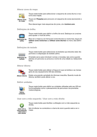 Alterar cores do mapa

                 Toque neste botão para seleccionar o esquema de cores diurno e noc-
                 turno dos mapas.

Alterar cores    Toque em Pesquisa para procurar um esquema de cores escrevendo o
  do mapa        nome.

                 Para descarregar mais esquemas de cores, vá a tomtom.com.


Definições de brilho

                 Toque neste botão para definir o brilho do ecrã. Desloque os cursores
                 para ajustar o nível de brilho.

Definições de    Para ver o mapa ou os menus em cores diurnas ou nocturnas, toque em
    brilho       Utilizar cores nocturnas ou Utilizar cores diurnas no menu das Defini-
                 ções.


Definições do teclado

                 Toque neste botão para seleccionar os teclados que deverão estar dis-
                 poníveis e a disposição do teclado Latino.

Definições do    O teclado serve para introduzir nomes e moradas, tais como quando
   teclado       planeia um percurso ou procura o nome de uma cidade ou restaurante
                 local.


Alterar idioma

                 Toque neste botão para alterar a língua em que os botões e as mensa-
                 gens do seu equipamento GO são exibidas.

Alterar idioma   Existe uma grande variedade de idiomas à escolha. Quando muda de
                 idioma, também pode alterar a voz.


Definir unidades

                 Toque neste botão para definir as unidades utilizadas pelo seu GO em
                 funcionalidades como o planeamento de percursos e as previsões
                 meteorológicas.
   Definir
  unidades


Usar com a mão esquerda / Usar com a mão direita

                 Toque neste botão para facilitar a utilização com a mão esquerda ou
                 direita.

 Usar com a      Isto irá afectar os conteúdos e a barra de zoom quando está a ver o
mão esquerda     mapa.
/ Usar com a
 mão direita




                                            44
 