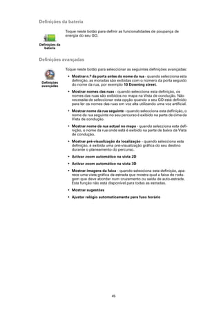 Definições da bateria

                Toque neste botão para definir as funcionalidades de poupança de
                energia do seu GO.

Definições da
   bateria


Definições avançadas

                Toque neste botão para seleccionar as seguintes definições avançadas:
                 • Mostrar n.º da porta antes do nome da rua - quando selecciona esta
                   definição, as moradas são exibidas com o número da porta seguido
 Definições
 avançadas         do nome da rua, por exemplo 10 Downing street.
                 • Mostrar nomes das ruas - quando selecciona esta definição, os
                   nomes das ruas são exibidos no mapa na Vista de condução. Não
                   necessita de seleccionar esta opção quando o seu GO está definido
                   para ler os nomes das ruas em voz alta utilizando uma voz artificial.
                 • Mostrar nome da rua seguinte - quando selecciona esta definição, o
                   nome da rua seguinte no seu percurso é exibido na parte de cima da
                   Vista de condução.
                 • Mostrar nome da rua actual no mapa - quando selecciona esta defi-
                   nição, o nome da rua onde está é exibido na parte de baixo da Vista
                   de condução.
                 • Mostrar pré-visualização da localização - quando selecciona esta
                   definição, é exibida uma pré-visualização gráfica do seu destino
                   durante o planeamento do percurso.
                 • Activar zoom automático na vista 2D
                 • Activar zoom automático na vista 3D
                 • Mostrar imagens da faixa - quando selecciona esta definição, apa-
                   rece uma vista gráfica da estrada que mostra qual a faixa de roda-
                   gem que deve abordar num cruzamento ou saída de auto-estrada.
                   Esta função não está disponível para todas as estradas.
                 • Mostrar sugestões
                 • Ajustar relógio automaticamente para fuso horário




                                           45
 