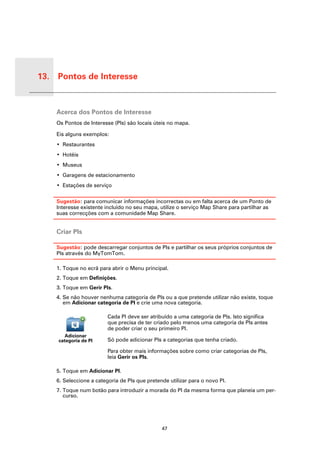 13. Pontos de Interesse


 Pontos
 de Inte-
 resse      Acerca dos Pontos de Interesse
            Os Pontos de Interesse (PIs) são locais úteis no mapa.

            Eis alguns exemplos:
            • Restaurantes
            • Hotéis
            • Museus
            • Garagens de estacionamento
            • Estações de serviço

            Sugestão: para comunicar informações incorrectas ou em falta acerca de um Ponto de
            Interesse existente incluído no seu mapa, utilize o serviço Map Share para partilhar as
            suas correcções com a comunidade Map Share.


            Criar PIs

            Sugestão: pode descarregar conjuntos de PIs e partilhar os seus próprios conjuntos de
            PIs através do MyTomTom.

            1. Toque no ecrã para abrir o Menu principal.
            2. Toque em Definições.
            3. Toque em Gerir PIs.
            4. Se não houver nenhuma categoria de PIs ou a que pretende utilizar não existe, toque
               em Adicionar categoria de PI e crie uma nova categoria.

                                 Cada PI deve ser atribuído a uma categoria de PIs. Isto significa
                                 que precisa de ter criado pelo menos uma categoria de PIs antes
                                 de poder criar o seu primeiro PI.
               Adicionar
            categoria de PI      Só pode adicionar PIs a categorias que tenha criado.

                                 Para obter mais informações sobre como criar categorias de PIs,
                                 leia Gerir os PIs.

            5. Toque em Adicionar PI.
            6. Seleccione a categoria de PIs que pretende utilizar para o novo PI.
            7. Toque num botão para introduzir a morada do PI da mesma forma que planeia um per-
               curso.




                                                       47
 