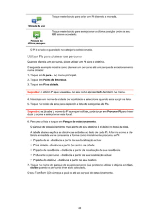 Toque neste botão para criar um PI dizendo a morada.


Morada de voz

                     Toque neste botão para seleccionar a última posição onde os seu
                     GO esteve acostado.

   Posição da
última paragem

  O PI é criado e guardado na categoria seleccionada.

Utilizar PIs para planear um percurso
Quando planeia um percurso, pode utilizar um PI para o destino.

O seguinte exemplo mostra como planear um percurso até um parque de estacionamento
numa cidade:
1. Toque em Ir para... no menu principal.
2. Toque em Ponto de Interesse.
3. Toque em PI na cidade.

Sugestão: o último PI que visualizou no seu GO é apresentado também no menu.

4. Introduza um nome da cidade ou localidade e seleccione quando esta surgir na lista.
5. Toque no botão da seta para expandir a lista de categorias de PIs.

Sugestão: se já sabe o nome do PI que quer utilizar, pode tocar em Procurar PI para intro-
duzir o nome e seleccionar este local.

6. Percorra a lista e toque em Parque de estacionamento.

  O parque de estacionamento mais perto do seu destino é exibido no topo da lista.

  A tabela abaixo explica as distâncias exibidas ao lado de cada PI. A forma como a dis-
  tância é medida varia consoante a forma como inicialmente procurou o PI:
  • PI perto de si - distância a partir da sua localização actual
  • PI na cidade - distância a partir do centro da cidade
  • PI perto da residência - distância a partir da localização da sua residência
  • PI durante o percurso - distância a partir da sua localização actual
  • PI perto do destino - distância a partir do seu destino
7. Toque no nome do parque de estacionamento que pretende utilizar e depois em Con-
   cluído quando o percurso tiver sido calculado.

O seu TomTom GO começa a guiá-lo até ao parque de estacionamento.




                                            49
 