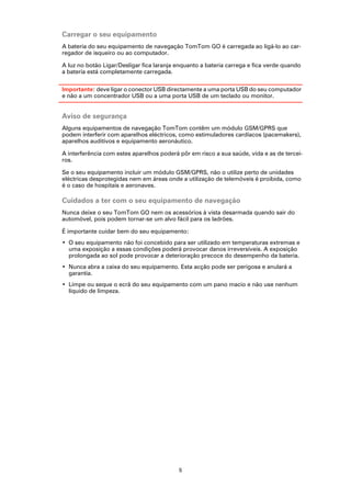 Carregar o seu equipamento
A bateria do seu equipamento de navegação TomTom GO é carregada ao ligá-lo ao car-
regador de isqueiro ou ao computador.

A luz no botão Ligar/Desligar fica laranja enquanto a bateria carrega e fica verde quando
a bateria está completamente carregada.

Importante: deve ligar o conector USB directamente a uma porta USB do seu computador
e não a um concentrador USB ou a uma porta USB de um teclado ou monitor.


Aviso de segurança
Alguns equipamentos de navegação TomTom contêm um módulo GSM/GPRS que
podem interferir com aparelhos eléctricos, como estimuladores cardíacos (pacemakers),
aparelhos auditivos e equipamento aeronáutico.

A interferência com estes aparelhos poderá pôr em risco a sua saúde, vida e as de tercei-
ros.

Se o seu equipamento incluir um módulo GSM/GPRS, não o utilize perto de unidades
eléctricas desprotegidas nem em áreas onde a utilização de telemóveis é proibida, como
é o caso de hospitais e aeronaves.

Cuidados a ter com o seu equipamento de navegação
Nunca deixe o seu TomTom GO nem os acessórios à vista desarmada quando sair do
automóvel, pois podem tornar-se um alvo fácil para os ladrões.

É importante cuidar bem do seu equipamento:
• O seu equipamento não foi concebido para ser utilizado em temperaturas extremas e
  uma exposição a essas condições poderá provocar danos irreversíveis. A exposição
  prolongada ao sol pode provocar a deterioração precoce do desempenho da bateria.
• Nunca abra a caixa do seu equipamento. Esta acção pode ser perigosa e anulará a
  garantia.
• Limpe ou seque o ecrã do seu equipamento com um pano macio e não use nenhum
  líquido de limpeza.




                                           5
 