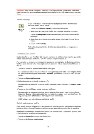 Sugestão: pode utilizar também a Pesquisa local para procurar locais úteis. Para obter
mais informações acerca da Pesquisa local e outros Serviços LIVE, vá a tomtom.com/ser-
vices.


Ver PI no mapa

               Toque neste botão para seleccionar os tipos de Pontos de Interesse
               (PIs) que deseja ver no mapa.
                1. Toque em Ver PI no mapa no menu das Definições.
  Ver PI no
   mapa         2. Seleccione as categorias de PIs que pretende visualizar no mapa.

                   Toque em Pesquisa e utilize o teclado para procurar o nome de uma
                   categoria.
                3. Seleccione se pretende que os PIs sejam exibidos a 2D ou a 3D no
                   mapa.
                4. Toque em Concluído.

               As localizações dos Pontos de Interesse são exibidas no mapa como
               símbolos.


Telefonar para um PI
Muitos dos PIs no seu TomTom GO incluem números de telefone. Isto significa que pode
utilizar o seu GO para telefonar a um PI e planear um percurso até lá.

Por exemplo, se procurar um restaurante que serve comida típica do Sudeste Asiático,
telefone para reservar uma mesa e planear um percurso até ao restaurante utilizando o
seu GO.
1. Toque no botão do telefone na Vista de condução.

  Se o botão não estiver visível na Vista de condução, toque em Criar o seu próprio menu
  no menu das definições e seleccione Chamada... para exibir o botão na Vista de con-
  dução.
2. Toque em Ponto de Interesse.
3. Seleccionar como pretende procurar o PI.

  Por exemplo, se pretender procurar um PI no seu percurso, toque em PI durante o per-
  curso.
4. Toque no tipo de PI para o qual pretende telefonar.

  Por exemplo, se pretender telefonar a uma sala de cinema para reservar um bilhete,
  toque em Cinema e depois seleccione o nome do cinema para onde quer telefonar. De
  seguida toque em Chamada ou Marcar para fazer a chamada.

  O GO utiliza o seu telemóvel para telefonar ao PI.

Definir avisos para os PIs
Pode definir um som de aviso ou a reprodução ou exibição de uma mensagem quando se
aproxima de um tipo de PI seleccionado como, por exemplo, uma bomba de gasolina.

O exemplo que se segue mostra como definir um som de aviso a reproduzir quando está
a 250 metros de uma bomba de gasolina.
1. Toque em Gerir PIs no menu das definições.
2. Toque em Avisar da proximidade.



                                          50
 