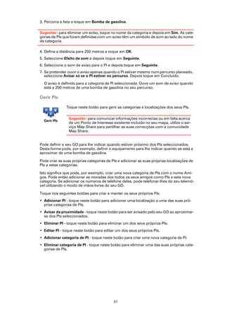 3. Percorra a lista e toque em Bomba de gasolina.

Sugestão: para eliminar um aviso, toque no nome da categoria e depois em Sim. As cate-
gorias de PIs que foram definidas com um aviso têm um símbolo de som ao lado do nome
da categoria.

4. Defina a distância para 250 metros e toque em OK.
5. Seleccione Efeito de som e depois toque em Seguinte.
6. Seleccione o som de aviso para o PI e depois toque em Seguinte.
7. Se pretender ouvir o aviso apenas quando o PI estiver mesmo num percurso planeado,
   seleccione Avisar só se o PI estiver no percurso. Depois toque em Concluído.

  O aviso é definido para a categoria de PI seleccionada. Ouve um som de aviso quando
  está a 250 metros de uma bomba de gasolina no seu percurso.

Gerir PIs

               Toque neste botão para gerir as categorias e localizações dos seus PIs.

                 Sugestão: para comunicar informações incorrectas ou em falta acerca
  Gerir PIs
                 de um Ponto de Interesse existente incluído no seu mapa, utilize o ser-
                 viço Map Share para partilhar as suas correcções com a comunidade
                 Map Share.


Pode definir o seu GO para lhe indicar quando estiver próximo dos PIs seleccionados.
Desta forma pode, por exemplo, definir o equipamento para lhe indicar quando se está a
aproximar de uma bomba de gasolina.

Pode criar as suas próprias categorias de PIs e adicionar as suas próprias localizações de
PIs a estas categorias.

Isto significa que pode, por exemplo, criar uma nova categoria de PIs com o nome Ami-
gos. Pode então adicionar as moradas dos todos os seus amigos como PIs a esta nova
categoria. Se adicionar os números de telefone deles, pode telefonar-lhes do seu telemó-
vel utilizando o modo de mãos-livres do seu GO.

Toque nos seguintes botões para criar e manter os seus próprios PIs.
• Adicionar PI - toque neste botão para adicionar uma localização a uma das suas pró-
  prias categorias de PIs.
• Avisar da proximidade - toque neste botão para ser avisado pelo seu GO ao aproximar-
  se dos PIs seleccionados.
• Eliminar PI - toque neste botão para eliminar um dos seus próprios PIs.
• Editar PI - toque neste botão para editar um dos seus próprios PIs.
• Adicionar categoria de PI - toque neste botão para criar uma nova categoria de PI.
• Eliminar categoria de PI - toque neste botão para eliminar uma das suas próprias cate-
  gorias de PIs.




                                           51
 