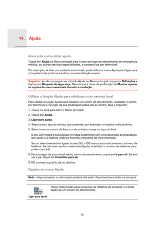 14. Ajuda


 Ajuda
         Acerca de como obter ajuda
         Toque em Ajuda no Menu principal para ir para serviços de atendimento de emergência
         médica, ou outros serviços especializados, e contactá-los por telemóvel.

         Por exemplo, se tiver um acidente automóvel, pode utilizar o menu Ajuda para ligar para
         o hospital mais próximo e indicar a sua localização exacta.

         Sugestão: se não conseguir ver o botão Ajuda no Menu principal, toque em Definições e
         depois em Bloqueio de segurança. Desmarque a caixa de verificação de Mostrar apenas
         as opções de menu essenciais durante a condução.


         Utilizar a função Ajuda para telefonar a um serviço local
         Para utilizar a função Ajuda para localizar um centro de atendimento, contactar o centro
         por telemóvel e navegar da sua localização actual até ao centro, faça o seguinte:
         1. Toque no ecrã para abrir o Menu principal.
         2. Toque em Ajuda.
         3. Ligar para ajuda.
         4. Seleccione o tipo de serviço que pretende, por exemplo, o hospital mais próximo.
         5. Seleccione um centro da lista, o mais próximo surge no topo da lista.

           O seu GO mostra a sua posição no mapa juntamente com uma descrição da localização.
           Isto ajuda-o a explicar onde se encontra enquanto faz uma chamada.

           Se um telemóvel estiver ligado ao seu GO, o GO marca automaticamente o número de
           telefone. Se não tiver nenhum telemóvel ligado, é exibido o número de telefone para
           poder marcá-lo.
         6. Para navegar de automóvel até ao centro de atendimento, toque em Ir para ali. Se esti-
            ver a pé, toque em Caminhar para ali.

         O GO começa a guiá-lo até ao destino.

         Opções do menu Ajuda

         Nota: nalguns países, a informação poderá não estar disponível para todos os serviços.


                            Toque neste botão para encontrar os detalhes de contacto e a locali-
                            zação de um centro de atendimento.

         Ligar para ajuda




                                                    52
 