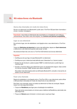 15. Kit mãos-livres via Bluetooth


 Kit
 mãos-
 livres
 via
 Blue-
 tooth
          Acerca das chamadas em modo de mãos-livres
          Se tem um telemóvel com Bluetooth®, pode usar o TomTom GO para fazer chamadas e
          enviar e receber mensagens.

          Importante: nem todos os telemóveis são suportados ou compatíveis com todas as
          características. Para obter mais informações, vá a tomtom.com/phones/compatibility.


          Ligar ao seu telemóvel
          Em primeiro lugar, tem de estabelecer uma ligação entre o seu telemóvel e o TomTom
          GO.

          Toque em Definições de telemóvel no menu das definições, depois em Gerir telemóveis
          e seleccione o seu telemóvel quando este surgir na lista.

          Só precisa de fazer isto uma vez e o TomTom GO lembrar-se-á do seu telemóvel.

          Sugestão:
          • Certifique-se de que liga a função Bluetooth® no telemóvel.
          • Certifique-se que o telemóvel está definido para "detectável" ou "visível a todos".
          • Poderá ter de introduzir a palavra-passe "0000" no telemóvel para o poder ligar ao
            TomTom GO.
          • Guarde o TomTom GO no seu telemóvel como um equipamento seguro. Caso contrá-
            rio, terá de introduzir "0000" sempre que utiliza o telemóvel.

            Para obter mais informações sobre as definições Bluetooth®, consulte o manual do uti-
            lizador do seu telemóvel.


          Fazer uma chamada
          Depois de estabelecer uma ligação entre o TomTom GO e o seu telemóvel, pode utilizar
          o GO para fazer chamadas em modo de mãos-livres no seu telemóvel.

          Para fazer uma chamada, toque no botão do telemóvel na Vista de condução. Depois
          toque num dos seguintes botões:
          • Toque em Residência para ligar para a localização da residência.

            Caso não tenha memorizado um número para o telefone da Residência, este botão não
            está disponível.
          • Toque em Número para introduzir o número para o qual quer ligar.




                                                     54
 