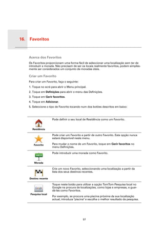 16. Favoritos


 Favori-
 tos
           Acerca dos Favoritos
           Os Favoritos proporcionam uma forma fácil de seleccionar uma localização sem ter de
           introduzir a morada. Não precisam de ser os locais realmente favoritos, podem simples-
           mente ser considerados um conjunto de moradas úteis.

           Criar um Favorito
           Para criar um Favorito, faça o seguinte:
           1. Toque no ecrã para abrir o Menu principal.
           2. Toque em Definições para abrir o menu das Definições.
           3. Toque em Gerir favoritos.
           4. Toque em Adicionar.
           5. Seleccione o tipo de Favorito tocando num dos botões descritos em baixo:



                             Pode definir o seu local de Residência como um Favorito.


             Residência

                             Pode criar um Favorito a partir de outro Favorito. Esta opção nunca
                             estará disponível neste menu.

              Favorito       Para mudar o nome de um Favorito, toque em Gerir favoritos no
                             menu Definições.

                             Pode introduzir uma morada como Favorito.


               Morada

                             Crie um novo Favorito, seleccionando uma localização a partir da
                             lista dos seus destinos recentes.

           Destino recente

                             Toque neste botão para utilizar a opção TomTom Pesquisa local no
                             Google na procura de localizações, como lojas e empresas, e guar-
                             dá-las como Favoritos.
            Pesquisa local
                             Por exemplo, se procura uma piscina próxima da sua localização
                             actual, introduza "piscina" e escolha o melhor resultado da pesquisa.




                                                      57
 