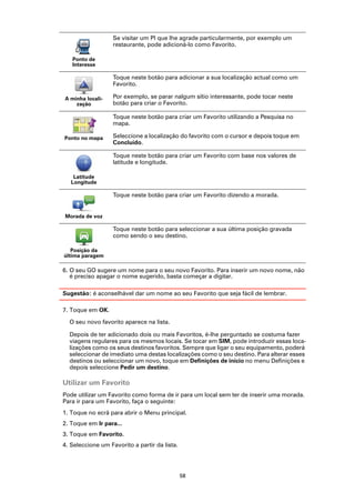Se visitar um PI que lhe agrade particularmente, por exemplo um
                   restaurante, pode adicioná-lo como Favorito.

   Ponto de
   Interesse

                   Toque neste botão para adicionar a sua localização actual como um
                   Favorito.

A minha locali-    Por exemplo, se parar nalgum sítio interessante, pode tocar neste
    zação          botão para criar o Favorito.

                   Toque neste botão para criar um Favorito utilizando a Pesquisa no
                   mapa.

Ponto no mapa      Seleccione a localização do favorito com o cursor e depois toque em
                   Concluído.

                   Toque neste botão para criar um Favorito com base nos valores de
                   latitude e longitude.

    Latitude
   Longitude

                   Toque neste botão para criar um Favorito dizendo a morada.


Morada de voz

                   Toque neste botão para seleccionar a sua última posição gravada
                   como sendo o seu destino.

   Posição da
última paragem

6. O seu GO sugere um nome para o seu novo Favorito. Para inserir um novo nome, não
   é preciso apagar o nome sugerido, basta começar a digitar.

Sugestão: é aconselhável dar um nome ao seu Favorito que seja fácil de lembrar.

7. Toque em OK.

  O seu novo favorito aparece na lista.

  Depois de ter adicionado dois ou mais Favoritos, é-lhe perguntado se costuma fazer
  viagens regulares para os mesmos locais. Se tocar em SIM, pode introduzir essas loca-
  lizações como os seus destinos favoritos. Sempre que ligar o seu equipamento, poderá
  seleccionar de imediato uma destas localizações como o seu destino. Para alterar esses
  destinos ou seleccionar um novo, toque em Definições de início no menu Definições e
  depois seleccione Pedir um destino.

Utilizar um Favorito
Pode utilizar um Favorito como forma de ir para um local sem ter de inserir uma morada.
Para ir para um Favorito, faça o seguinte:
1. Toque no ecrã para abrir o Menu principal.
2. Toque em Ir para...
3. Toque em Favorito.
4. Seleccione um Favorito a partir da lista.




                                               58
 