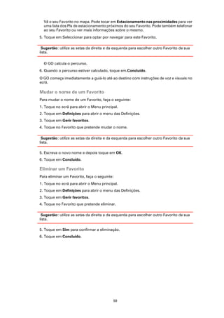 Vê o seu Favorito no mapa. Pode tocar em Estacionamento nas proximidades para ver
  uma lista dos PIs de estacionamento próximos do seu Favorito. Pode também telefonar
  ao seu Favorito ou ver mais informações sobre o mesmo.
5. Toque em Seleccionar para optar por navegar para este Favorito.

 Sugestão: utilize as setas da direita e da esquerda para escolher outro Favorito da sua
lista.

  O GO calcula o percurso.
6. Quando o percurso estiver calculado, toque em.Concluído.

O GO começa imediatamente a guiá-lo até ao destino com instruções de voz e visuais no
ecrã.

Mudar o nome de um Favorito
Para mudar o nome de um Favorito, faça o seguinte:
1. Toque no ecrã para abrir o Menu principal.
2. Toque em Definições para abrir o menu das Definições.
3. Toque em Gerir favoritos.
4. Toque no Favorito que pretende mudar o nome.

 Sugestão: utilize as setas da direita e da esquerda para escolher outro Favorito da sua
lista.

5. Escreva o novo nome e depois toque em OK.
6. Toque em Concluído.

Eliminar um Favorito
Para eliminar um Favorito, faça o seguinte:
1. Toque no ecrã para abrir o Menu principal.
2. Toque em Definições para abrir o menu das Definições.
3. Toque em Gerir favoritos.
4. Toque no Favorito que pretende eliminar.

 Sugestão: utilize as setas da direita e da esquerda para escolher outro Favorito da sua
lista.

5. Toque em Sim para confirmar a eliminação.
6. Toque em Concluído.




                                           59
 