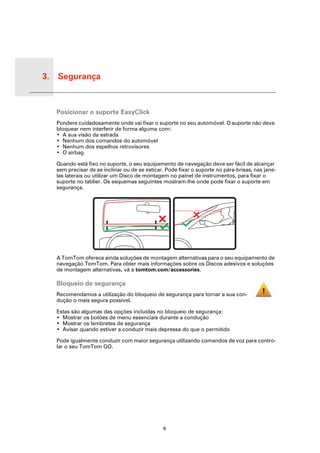 3. Segurança


Segu-
rança
        Posicionar o suporte EasyClick
        Pondere cuidadosamente onde vai fixar o suporte no seu automóvel. O suporte não deve
        bloquear nem interferir de forma alguma com:
        • A sua visão da estrada
        • Nenhum dos comandos do automóvel
        • Nenhum dos espelhos retrovisores
        • O airbag

        Quando está fixo no suporte, o seu equipamento de navegação deve ser fácil de alcançar
        sem precisar de se inclinar ou de se esticar. Pode fixar o suporte no pára-brisas, nas jane-
        las laterais ou utilizar um Disco de montagem no painel de instrumentos, para fixar o
        suporte no tablier. Os esquemas seguintes mostram-lhe onde pode fixar o suporte em
        segurança.




        A TomTom oferece ainda soluções de montagem alternativas para o seu equipamento de
        navegação TomTom. Para obter mais informações sobre os Discos adesivos e soluções
        de montagem alternativas, vá a tomtom.com/accessories.

        Bloqueio de segurança
        Recomendamos a utilização do bloqueio de segurança para tornar a sua con-
        dução o mais segura possível.

        Estas são algumas das opções incluídas no bloqueio de segurança:
        • Mostrar os botões de menu essenciais durante a condução
        • Mostrar os lembretes de segurança
        • Avisar quando estiver a conduzir mais depressa do que o permitido

        Pode igualmente conduzir com maior segurança utilizando comandos de voz para contro-
        lar o seu TomTom GO.




                                                    6
 