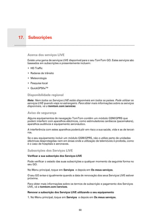 17. Subscrições


 Subs-
 crições
           Acerca dos serviços LIVE
           Existe uma gama de serviços LIVE disponível para o seu TomTom GO. Estes serviços são
           baseados em subscrições e presentemente incluem:
           • HD Traffic
           • Radares de trânsito
           • Meteorologia
           • Pesquisa local
           • QuickGPSfixTM

           Disponibilidade regional
           Nota: Nem todos os Serviços LIVE estão disponíveis em todos os países. Pode utilizar os
           serviços LIVE quando viaja no estrangeiro. Para obter mais informações sobre os serviços
           disponíveis, vá a tomtom.com/services.

           Aviso de segurança
           Alguns equipamentos de navegação TomTom contêm um módulo GSM/GPRS que
           podem interferir com aparelhos eléctricos, como estimuladores cardíacos (pacemakers),
           aparelhos auditivos e equipamento aeronáutico.

           A interferência com estes aparelhos poderá pôr em risco a sua saúde, vida e as de tercei-
           ros.

           Se o seu equipamento incluir um módulo GSM/GPRS, não o utilize perto de unidades
           eléctricas desprotegidas nem em áreas onde a utilização de telemóveis é proibida, como
           é o caso de hospitais e aeronaves.

           Subscrições dos Serviços LIVE
           Verificar a sua subscrição dos Serviços LIVE

           Pode verificar o estado das suas subscrições a qualquer momento da seguinte forma no
           seu GO.

           No Menu principal, toque em Serviços e depois em Os meus serviços.

           O seu GO avisa-o igualmente quando a data de renovação dos seus Serviços LIVE estiver
           próxima.

           Para obter mais informações sobre os termos de subscrição e pagamento dos Serviços
           LIVE, vá a tomtom.com/services.

           Renovar a subscrição dos Serviços LIVE utilizando o seu equipamento
           1. No Menu principal, toque em Serviços e depois em Os meus serviços.



                                                     60
 