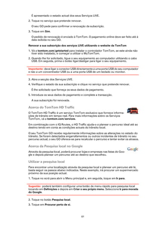 É apresentado o estado actual dos seus Serviços LIVE.
2. Toque no serviço que pretende renovar.

  O seu GO pede para confirmar a renovação da subscrição.
3. Toque em Sim.

  O pedido de renovação é enviado à TomTom. O pagamento online deve ser feito até à
  data exibida no seu GO.

Renovar a sua subscrição dos serviços LIVE utilizando o website da TomTom
1. Vá a tomtom.com/getstarted para instalar o controlador TomTom, se este ainda não
   tiver sido instalado, e começar a utilizar o MyTomTom.
2. Quando lhe for solicitado, ligue o seu equipamento ao computador utilizando o cabo
   USB. Em seguida, prima o botão ligar/desligar para ligar o seu equipamento.

Importante: deve ligar o conector USB directamente a uma porta USB do seu computador
e não a um concentrador USB ou a uma porta USB de um teclado ou monitor.

3. Abra a secção dos Serviços LIVE.
4. Verifique o estado da sua subscrição e clique no serviço que pretende renovar.

  É-lhe solicitado que forneça os seus dados de pagamento.
5. Introduza os seus dados de pagamento e complete a transacção.

  A sua subscrição foi renovada.

Acerca do TomTom HD Traffic
O TomTom HD Traffic é um serviço TomTom exclusivo que fornece informa-
ções de trânsito em tempo real. Para mais informações sobre os Serviços
TomTom, vá a tomtom.com/services.

Em combinação com o IQ Routes, o HD Traffic ajuda-o a planear o percurso ideal até ao
destino tendo em conta as condições actuais do trânsito local.

O seu TomTom GO recebe regularmente informações sobre as alterações no estado do
trânsito. Se forem detectados engarrafamentos ou outros incidentes de trânsito no seu
percurso actual, o seu GO oferece-se para recalcular o percurso e tentar evitar os atrasos.

Acerca da Pesquisa local no Google
Através da pesquisa local, poderá procurar lojas e empresas nas listas do Goo-
gle e depois planear um percurso até ao destino que escolheu.

Utilizar a pesquisa local
Para encontrar uma localização através da pesquisa local e planear um percurso até lá,
basta seguir os passos abaixo indicados. Neste exemplo, irá procurar um supermercado
próximo da sua posição actual.
1. Toque no ecrã para abrir o Menu principal e, em seguida, toque em Ir para.

Sugestão: poderá também configurar uma botão de menu rápido para pesquisa local
tocando em Definições e depois em Criar o seu própio menu. Seleccione Ir para morada
do Google.

2. Toque no botão Pesquisa local.
3. Toque em Procurar perto de si.



                                           61
 